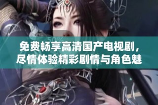 免费畅享高清国产电视剧，尽情体验精彩剧情与角色魅力