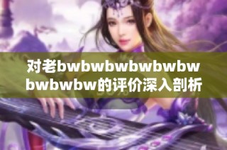 对老bwbwbwbwbwbwbwbwbw的评价深入剖析，揭示其背后的深意与影响