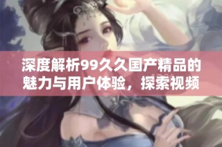 深度解析99久久国产精品的魅力与用户体验，探索视频观看新选择