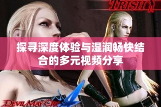 探寻深度体验与湿润畅快结合的多元视频分享