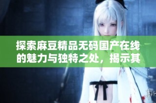探索麻豆精品无码国产在线的魅力与独特之处，揭示其流行原因与影响力
