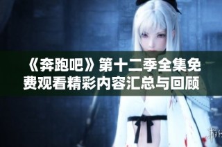 《奔跑吧》第十二季全集免费观看精彩内容汇总与回顾