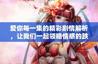 爱你每一集的精彩剧情解析，让我们一起领略情感的跌宕起伏