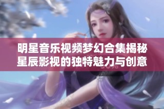 明星音乐视频梦幻合集揭秘星辰影视的独特魅力与创意展示