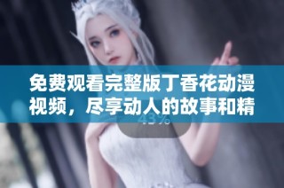免费观看完整版丁香花动漫视频，尽享动人的故事和精彩画面