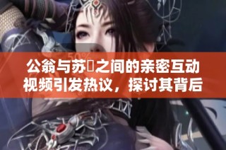 公翁与苏玥之间的亲密互动视频引发热议，探讨其背后的情感故事