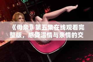 《母亲》第五集在线观看完整版，感受温情与亲情的交织魅力