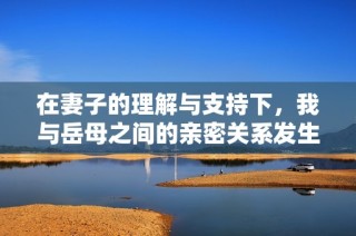 在妻子的理解与支持下，我与岳母之间的亲密关系发生了转变