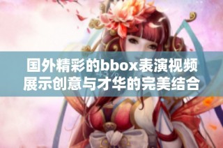 国外精彩的bbox表演视频展示创意与才华的完美结合