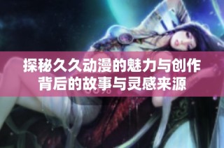 探秘久久动漫的魅力与创作背后的故事与灵感来源