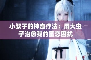 小叔子的神奇疗法：用大虫子治愈我的蜜恋困扰