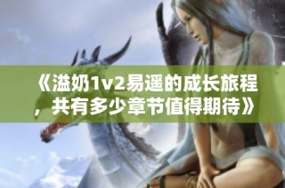 《溢奶1v2易遥的成长旅程，共有多少章节值得期待》