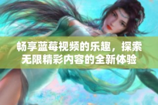 畅享蓝莓视频的乐趣，探索无限精彩内容的全新体验