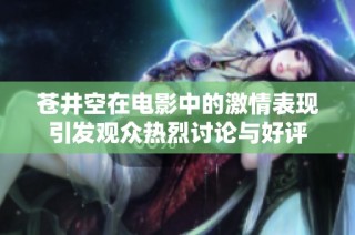 苍井空在电影中的激情表现引发观众热烈讨论与好评