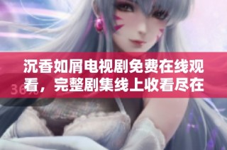 沉香如屑电视剧免费在线观看，完整剧集线上收看尽在掌握中