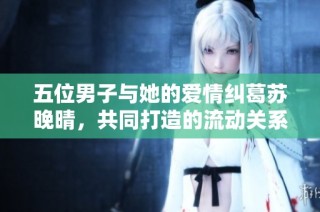 五位男子与她的爱情纠葛苏晚晴，共同打造的流动关系与幸福生活