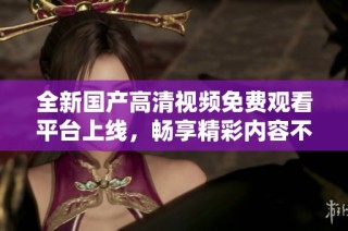 全新国产高清视频免费观看平台上线，畅享精彩内容不花一分钱