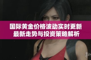 国际黄金价格波动实时更新 最新走势与投资策略解析