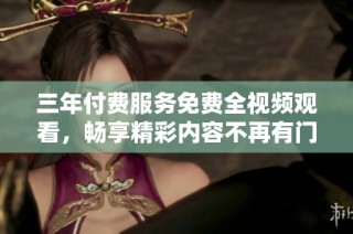 三年付费服务免费全视频观看，畅享精彩内容不再有门槛
