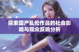 探索国产乱伦作品的社会影响与观众反响分析