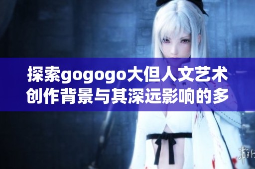 探索gogogo大但人文艺术创作背景与其深远影响的多维视角