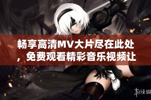 畅享高清MV大片尽在此处，免费观看精彩音乐视频让你心动不已