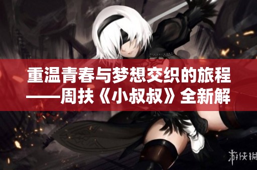 重温青春与梦想交织的旅程——周扶《小叔叔》全新解读与感悟