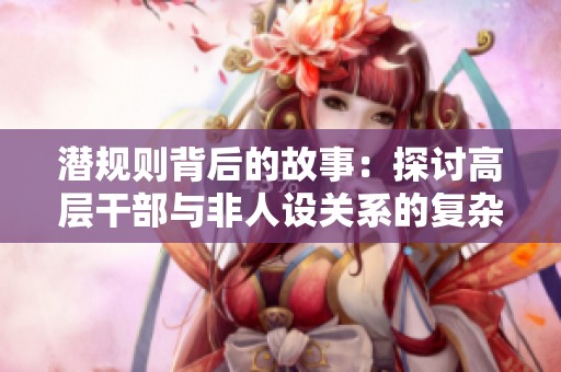 潜规则背后的故事：探讨高层干部与非人设关系的复杂性与影响