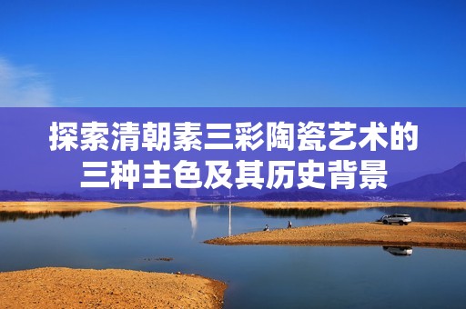 探索清朝素三彩陶瓷艺术的三种主色及其历史背景
