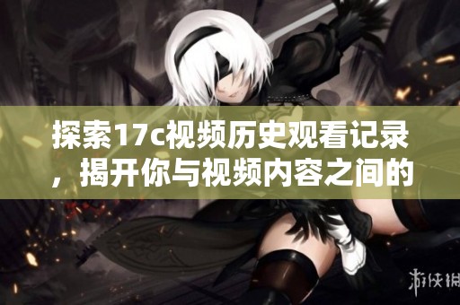 探索17c视频历史观看记录，揭开你与视频内容之间的奇妙联系与趋势