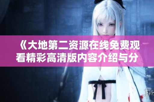 《大地第二资源在线免费观看精彩高清版内容介绍与分享》