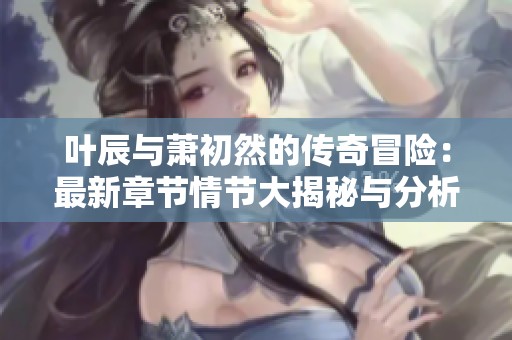叶辰与萧初然的传奇冒险：最新章节情节大揭秘与分析