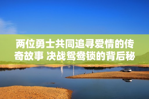 两位勇士共同追寻爱情的传奇故事 决战鸳鸯锁的背后秘密