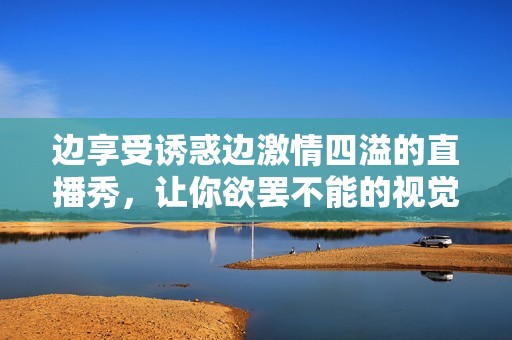 边享受诱惑边激情四溢的直播秀，让你欲罢不能的视觉盛宴