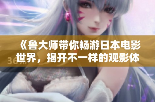 《鲁大师带你畅游日本电影世界，揭开不一样的观影体验》