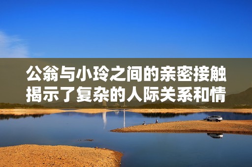 公翁与小玲之间的亲密接触揭示了复杂的人际关系和情感纠葛