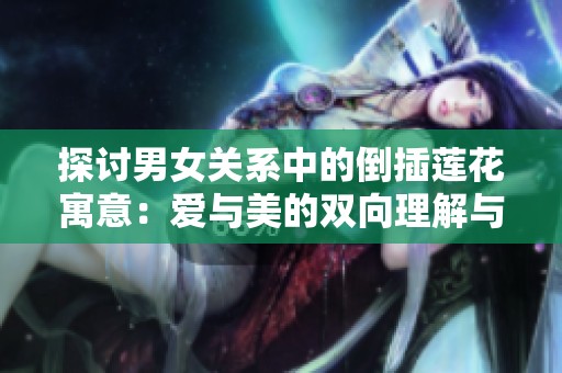 探讨男女关系中的倒插莲花寓意：爱与美的双向理解与融合
