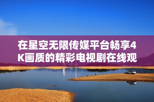 在星空无限传媒平台畅享4K画质的精彩电视剧在线观看体验