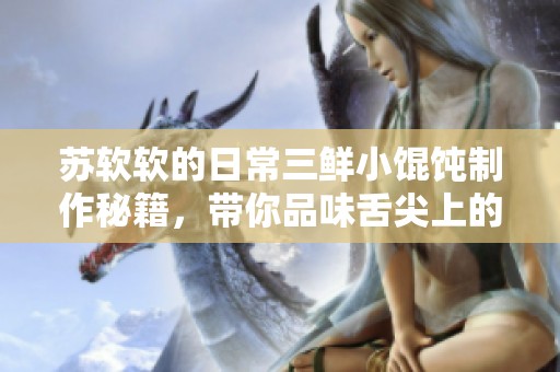 苏软软的日常三鲜小馄饨制作秘籍，带你品味舌尖上的美味体验