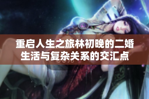重启人生之旅林初晚的二婚生活与复杂关系的交汇点