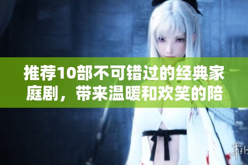 推荐10部不可错过的经典家庭剧，带来温暖和欢笑的陪伴体验！