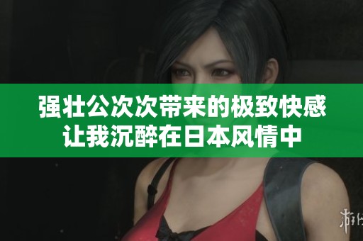 强壮公次次带来的极致快感让我沉醉在日本风情中