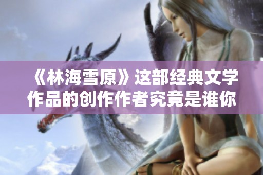 《林海雪原》这部经典文学作品的创作作者究竟是谁你知道吗
