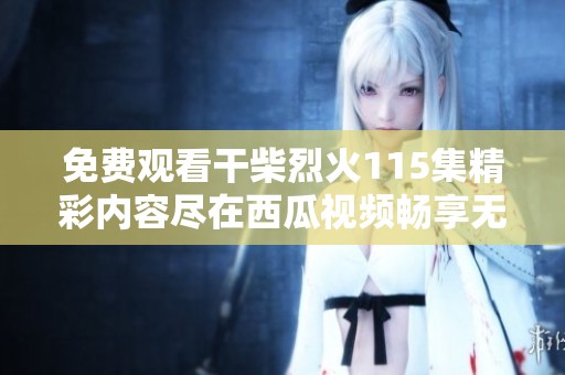 免费观看干柴烈火115集精彩内容尽在西瓜视频畅享无限乐趣