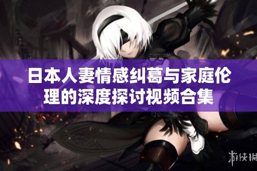 日本人妻情感纠葛与家庭伦理的深度探讨视频合集