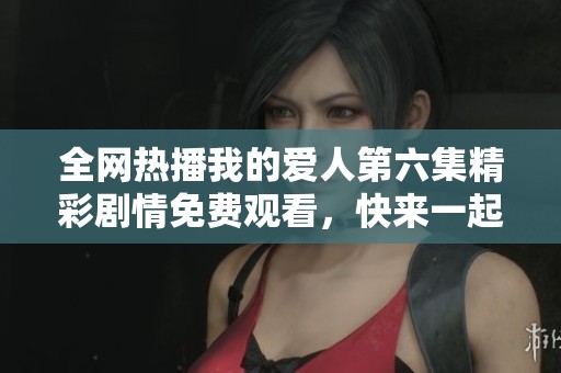 全网热播我的爱人第六集精彩剧情免费观看，快来一起追剧吧