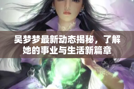 吴梦梦最新动态揭秘，了解她的事业与生活新篇章