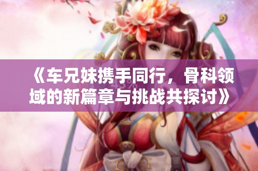 《车兄妹携手同行，骨科领域的新篇章与挑战共探讨》
