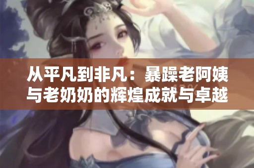 从平凡到非凡：暴躁老阿姨与老奶奶的辉煌成就与卓越荣誉揭秘