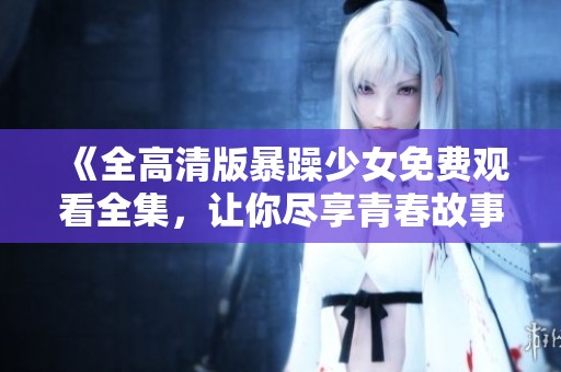 《全高清版暴躁少女免费观看全集，让你尽享青春故事的每一个瞬间》